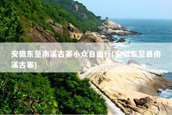 安徽东至南溪古寨小众自由行(安徽东至县南溪古寨)