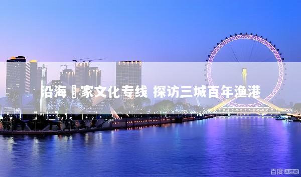 沿海疍家文化专线 探访三城百年渔港