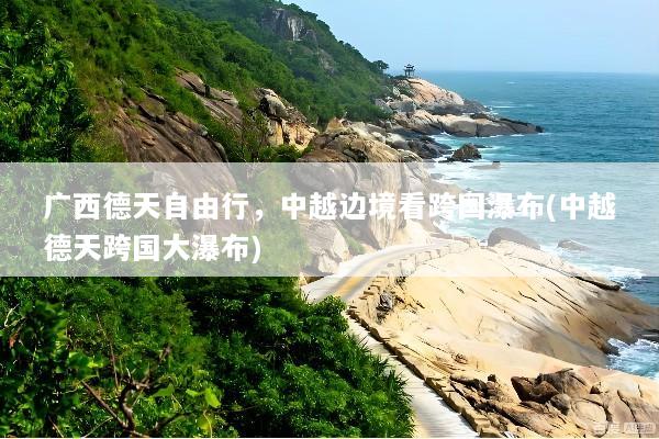 广西德天自由行，中越边境看跨国瀑布(中越德天跨国大瀑布)