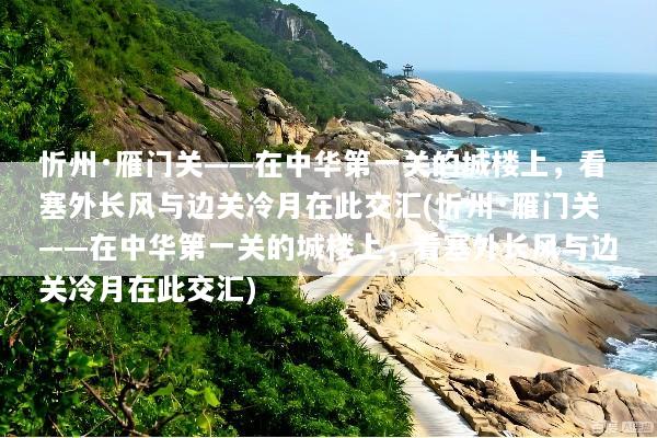 忻州·雁门关——在中华第一关的城楼上，看塞外长风与边关冷月在此交汇(忻州·雁门关——在中华第一关的城楼上，看塞外长风与边关冷月在此交汇)