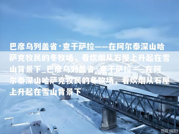 巴彦乌列盖省·查干萨拉——在阿尔泰深山哈萨克牧民的冬牧场，看炊烟从石屋上升起在雪山背景下_巴彦乌列盖省·查干萨拉——在阿尔泰深山哈萨克牧民的冬牧场，看炊烟从石屋上升起在雪山背景下