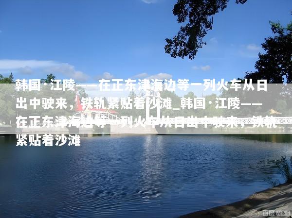 韩国·江陵——在正东津海边等一列火车从日出中驶来，铁轨紧贴着沙滩_韩国·江陵——在正东津海边等一列火车从日出中驶来，铁轨紧贴着沙滩