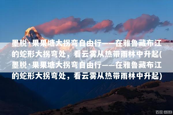 墨脱·果果塘大拐弯自由行——在雅鲁藏布江的蛇形大拐弯处，看云雾从热带雨林中升起(墨脱·果果塘大拐弯自由行——在雅鲁藏布江的蛇形大拐弯处，看云雾从热带雨林中升起)