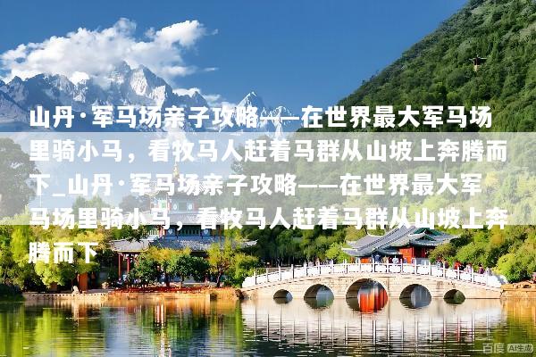 山丹·军马场亲子攻略——在世界最大军马场里骑小马，看牧马人赶着马群从山坡上奔腾而下_山丹·军马场亲子攻略——在世界最大军马场里骑小马，看牧马人赶着马群从山坡上奔腾而下