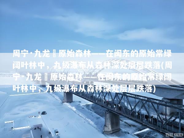 周宁·九龙漈原始森林——在闽东的原始常绿阔叶林中，九级瀑布从森林深处层层跌落(周宁·九龙漈原始森林——在闽东的原始常绿阔叶林中，九级瀑布从森林深处层层跌落)