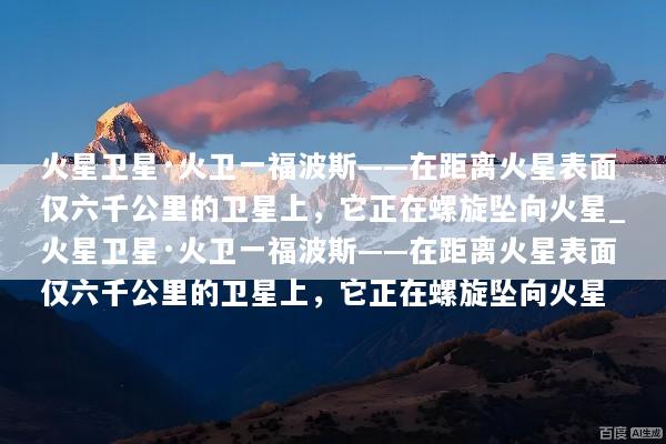 火星卫星·火卫一福波斯——在距离火星表面仅六千公里的卫星上，它正在螺旋坠向火星_火星卫星·火卫一福波斯——在距离火星表面仅六千公里的卫星上，它正在螺旋坠向火星