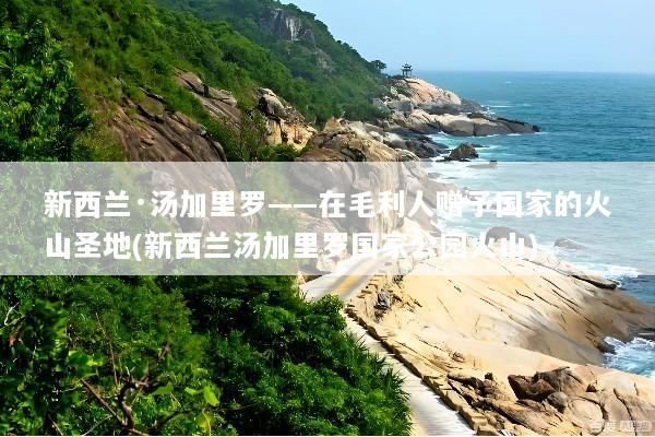 新西兰·汤加里罗——在毛利人赠予国家的火山圣地(新西兰汤加里罗国家公园火山)