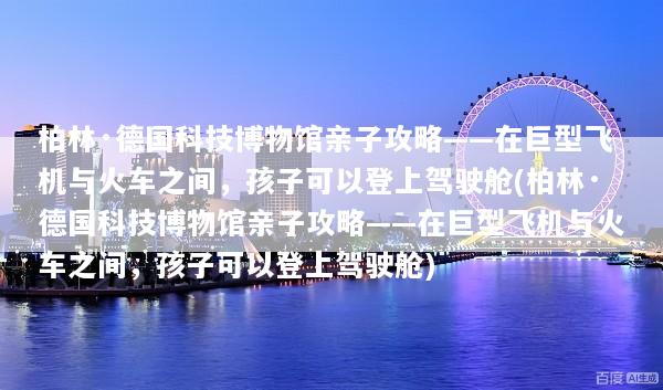 柏林·德国科技博物馆亲子攻略——在巨型飞机与火车之间，孩子可以登上驾驶舱(柏林·德国科技博物馆亲子攻略——在巨型飞机与火车之间，孩子可以登上驾驶舱)
